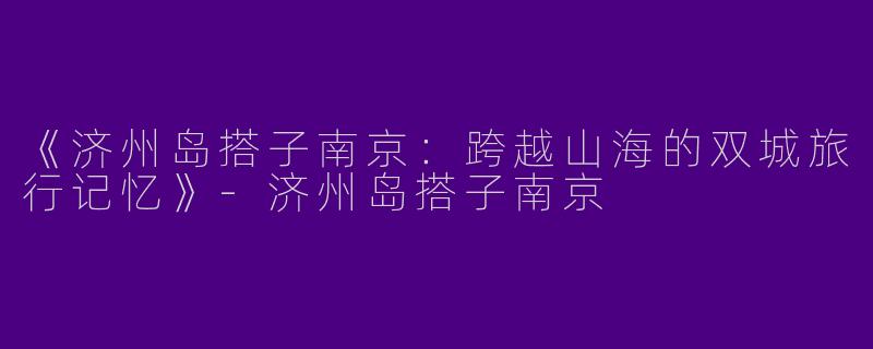 《济州岛搭子南京：跨越山海的双城旅行记忆》-济州岛搭子南京