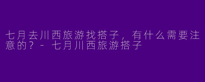 七月去川西旅游找搭子，有什么需要注意的？-七月川西旅游搭子