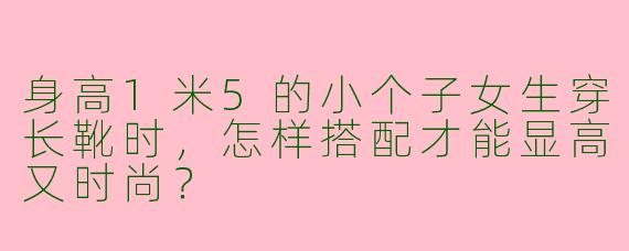 身高1米5的小个子女生穿长靴时，怎样搭配才能显高又时尚？