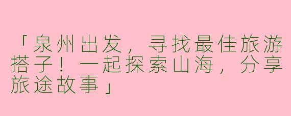「泉州出发，寻找最佳旅游搭子！一起探索山海，分享旅途故事」