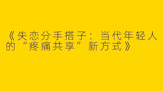 《失恋分手搭子：当代年轻人的“疼痛共享”新方式》