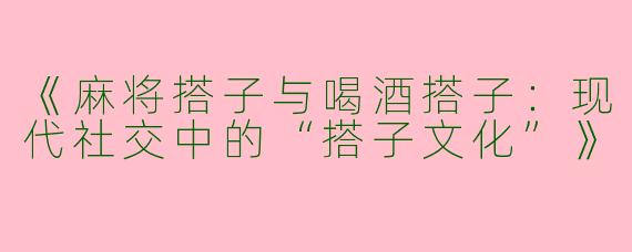《麻将搭子与喝酒搭子：现代社交中的“搭子文化”》