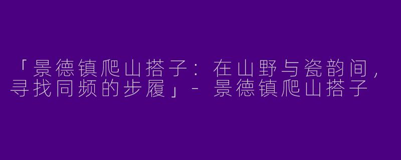 「景德镇爬山搭子：在山野与瓷韵间，寻找同频的步履」-景德镇爬山搭子
