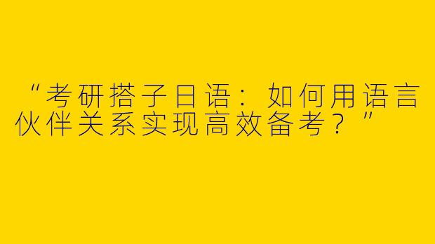 “考研搭子日语：如何用语言伙伴关系实现高效备考？”
