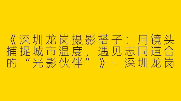 《深圳龙岗摄影搭子：用镜头捕捉城市温度，遇见志同道合的“光影伙伴”》-深圳龙岗摄影搭子
