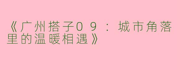 《广州搭子09：城市角落里的温暖相遇》
