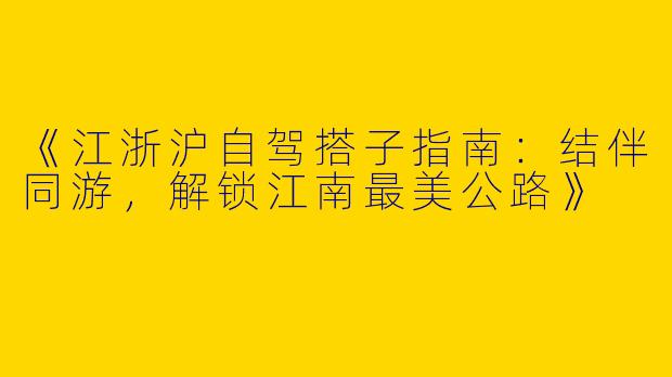 《江浙沪自驾搭子指南：结伴同游，解锁江南最美公路》