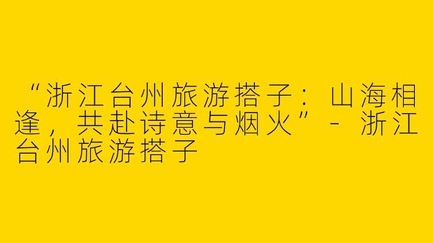 “浙江台州旅游搭子：山海相逢，共赴诗意与烟火”-浙江台州旅游搭子