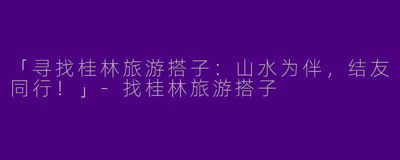 「寻找桂林旅游搭子：山水为伴，结友同行！」-找桂林旅游搭子