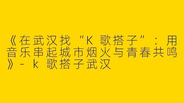 《在武汉找“K歌搭子”：用音乐串起城市烟火与青春共鸣》-k歌搭子武汉