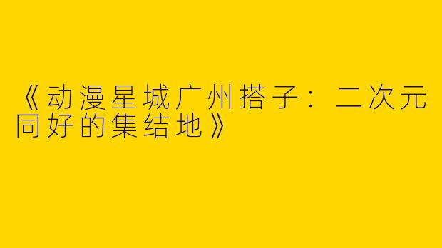《动漫星城广州搭子：二次元同好的集结地》