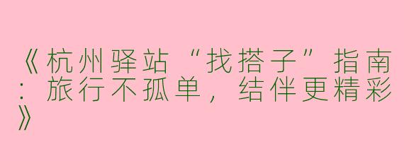 《杭州驿站“找搭子”指南：旅行不孤单，结伴更精彩》