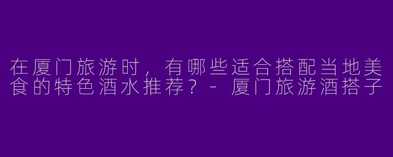 在厦门旅游时，有哪些适合搭配当地美食的特色酒水推荐？-厦门旅游酒搭子