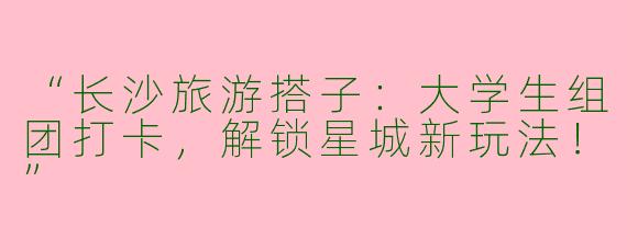 “长沙旅游搭子：大学生组团打卡，解锁星城新玩法！”