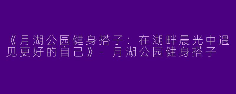 《月湖公园健身搭子：在湖畔晨光中遇见更好的自己》-月湖公园健身搭子