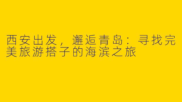 西安出发，邂逅青岛：寻找完美旅游搭子的海滨之旅