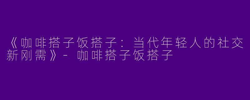 《咖啡搭子饭搭子：当代年轻人的社交新刚需》-咖啡搭子饭搭子