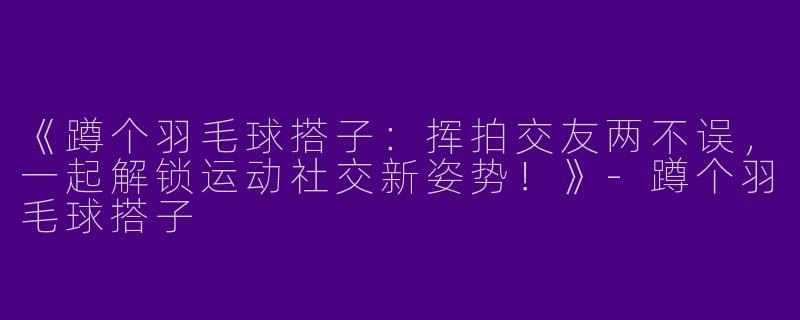 《蹲个羽毛球搭子：挥拍交友两不误，一起解锁运动社交新姿势！》-蹲个羽毛球搭子