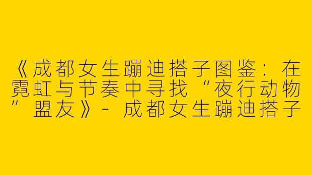 《成都女生蹦迪搭子图鉴：在霓虹与节奏中寻找“夜行动物”盟友》-成都女生蹦迪搭子