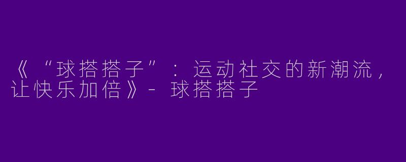 《“球搭搭子”：运动社交的新潮流，让快乐加倍》-球搭搭子