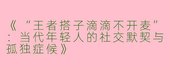 《“王者搭子滴滴不开麦”：当代年轻人的社交默契与孤独症候》