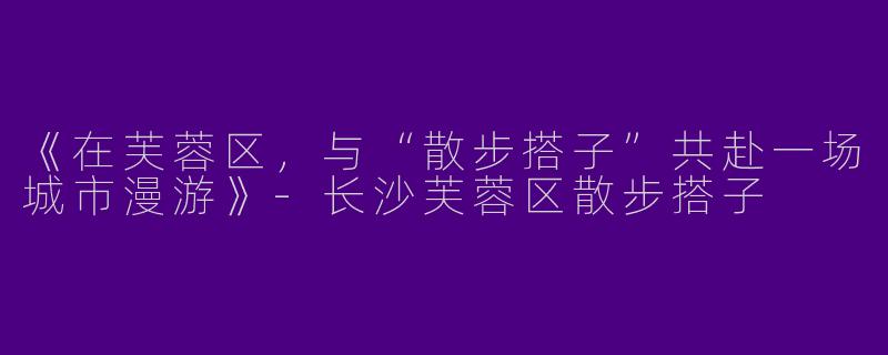 《在芙蓉区，与“散步搭子”共赴一场城市漫游》-长沙芙蓉区散步搭子