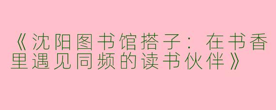 《沈阳图书馆搭子：在书香里遇见同频的读书伙伴》