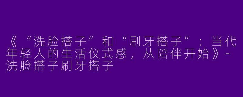 《“洗脸搭子”和“刷牙搭子”：当代年轻人的生活仪式感，从陪伴开始》-洗脸搭子刷牙搭子