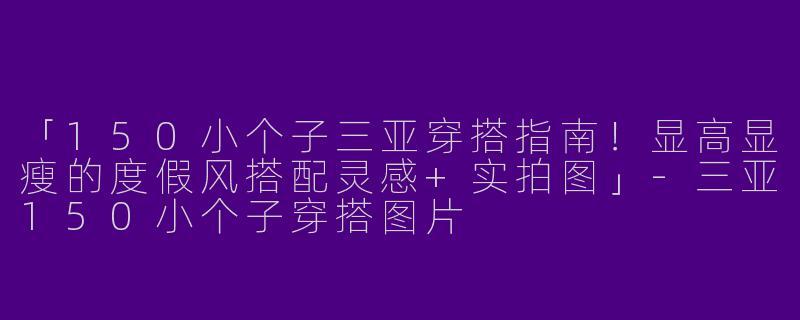 「150小个子三亚穿搭指南！显高显瘦的度假风搭配灵感+实拍图」