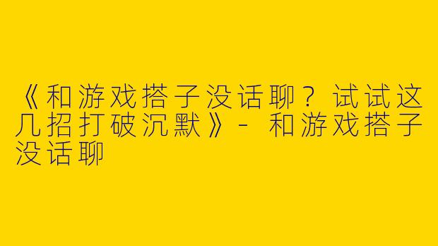 《和游戏搭子没话聊？试试这几招打破沉默》-和游戏搭子没话聊