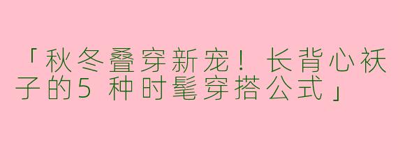 「秋冬叠穿新宠！长背心袄子的5种时髦穿搭公式」