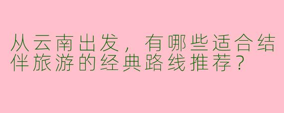 从云南出发，有哪些适合结伴旅游的经典路线推荐？