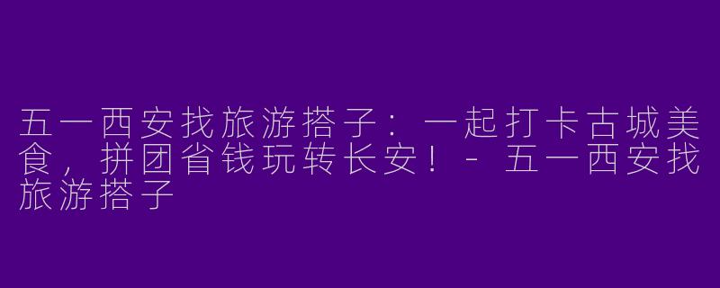 五一西安找旅游搭子：一起打卡古城美食，拼团省钱玩转长安！-五一西安找旅游搭子