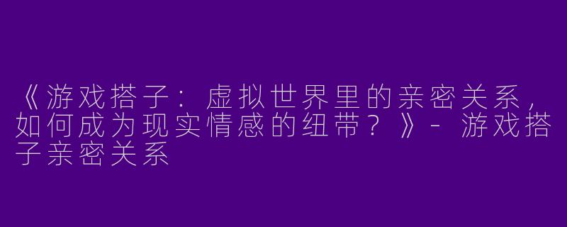 《游戏搭子：虚拟世界里的亲密关系，如何成为现实情感的纽带？》-游戏搭子亲密关系