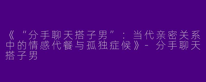 《“分手聊天搭子男”：当代亲密关系中的情感代餐与孤独症候》-分手聊天搭子男