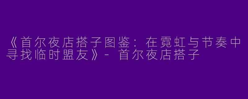 《首尔夜店搭子图鉴：在霓虹与节奏中寻找临时盟友》-首尔夜店搭子