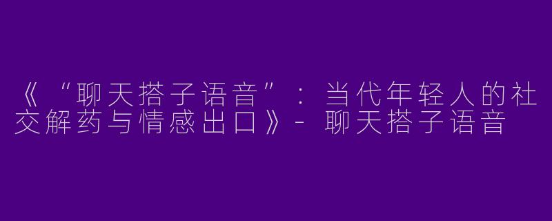 《“聊天搭子语音”：当代年轻人的社交解药与情感出口》