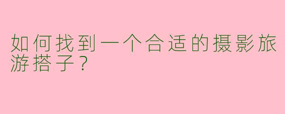 如何找到一个合适的摄影旅游搭子？