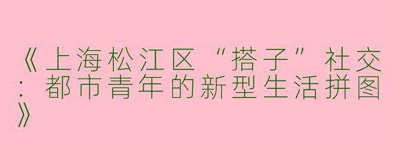 《上海松江区“搭子”社交：都市青年的新型生活拼图》