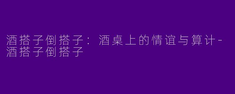 酒搭子倒搭子：酒桌上的情谊与算计-酒搭子倒搭子