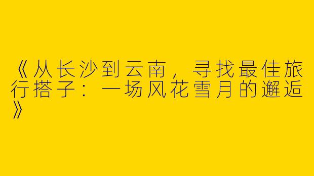 《从长沙到云南，寻找最佳旅行搭子：一场风花雪月的邂逅》