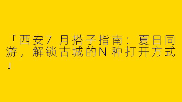 「西安7月搭子指南：夏日同游，解锁古城的N种打开方式」