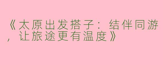 《太原出发搭子：结伴同游，让旅途更有温度》