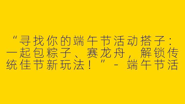 “寻找你的端午节活动搭子：一起包粽子、赛龙舟，解锁传统佳节新玩法！”-端午节活动搭子