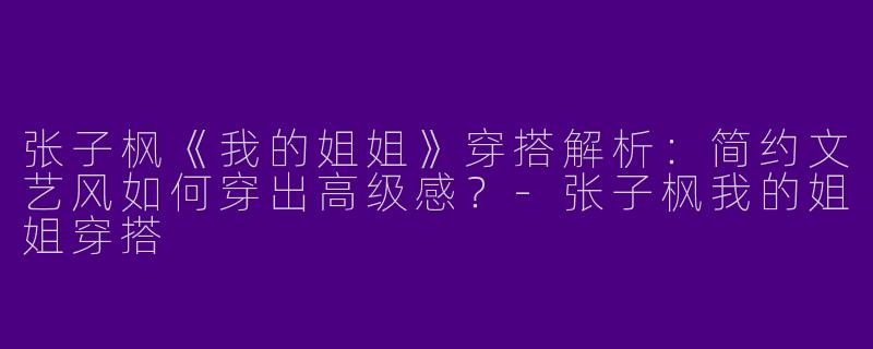 张子枫《我的姐姐》穿搭解析：简约文艺风如何穿出高级感？