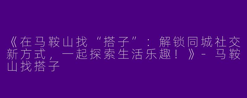 《在马鞍山找“搭子”：解锁同城社交新方式，一起探索生活乐趣！》-马鞍山找搭子