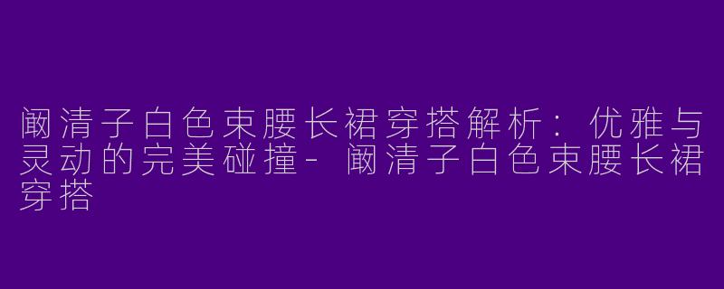 阚清子白色束腰长裙穿搭解析：优雅与灵动的完美碰撞