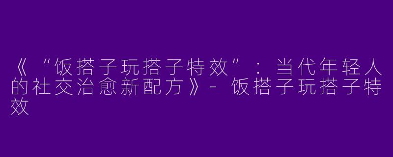 《“饭搭子玩搭子特效”：当代年轻人的社交治愈新配方》-饭搭子玩搭子特效