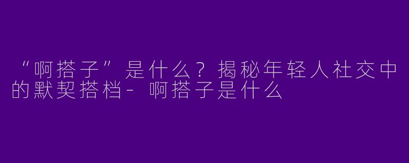“啊搭子”是什么？揭秘年轻人社交中的默契搭档-啊搭子是什么