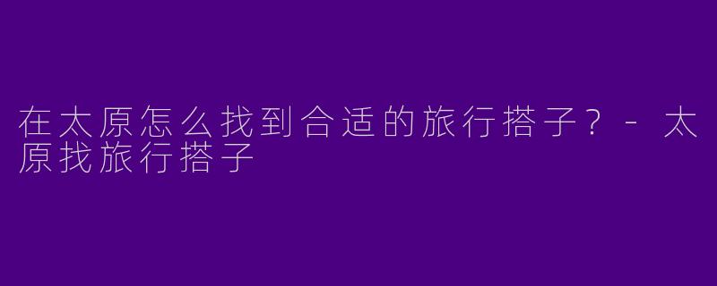 在太原怎么找到合适的旅行搭子？-太原找旅行搭子